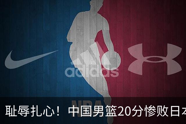 耻辱扎心！中国男篮20分惨败日本二队！终究还是走了国足的老路